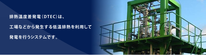 排熱温度差発電（DTEC）は、
工場などから発生する低温排熱を利用して
発電を行うシステムです